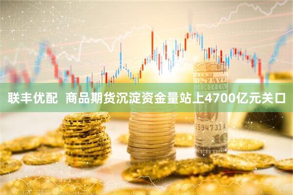 联丰优配  商品期货沉淀资金量站上4700亿元关口