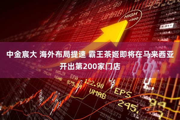 中金宸大 海外布局提速 霸王茶姬即将在马来西亚开出第200家门店