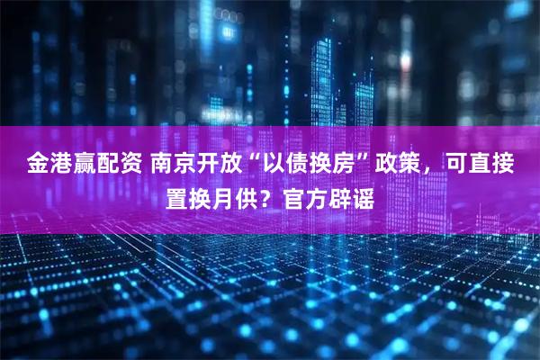 金港赢配资 南京开放“以债换房”政策，可直接置换月供？官方辟谣