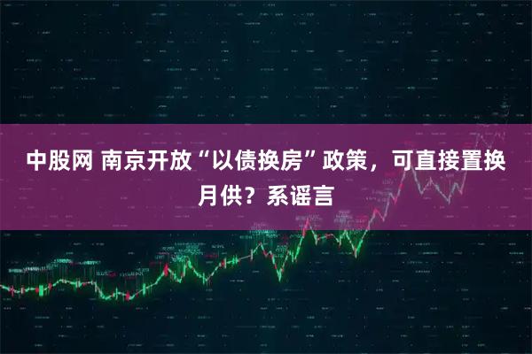 中股网 南京开放“以债换房”政策，可直接置换月供？系谣言