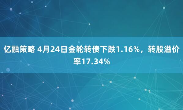 亿融策略 4月24日金轮转债下跌1.16%，转股溢价率17.34%