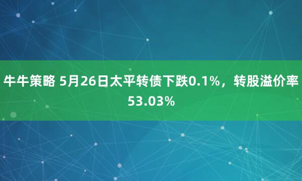 牛牛策略 5月26日太平转债下跌0.1%，转股溢价率53.03%