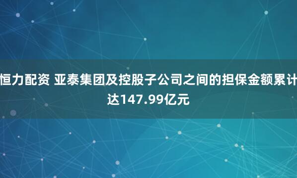 恒力配资 亚泰集团及控股子公司之间的担保金额累计达147.99亿元