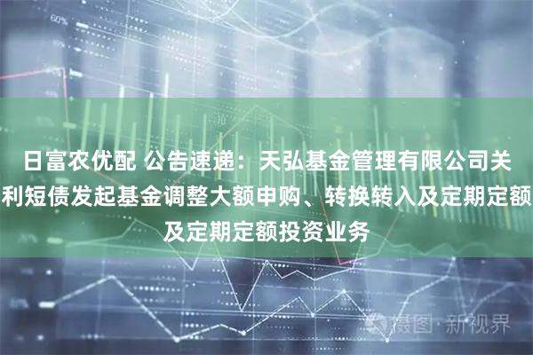 日富农优配 公告速递：天弘基金管理有限公司关于天弘优利短债发起基金调整大额申购、转换转入及定期定额投资业务