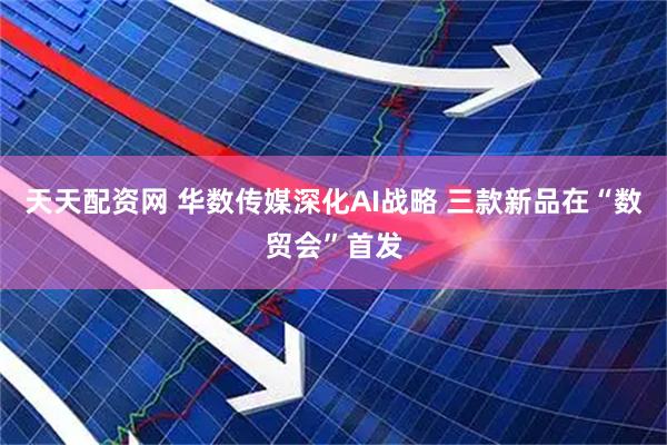 天天配资网 华数传媒深化AI战略 三款新品在“数贸会”首发
