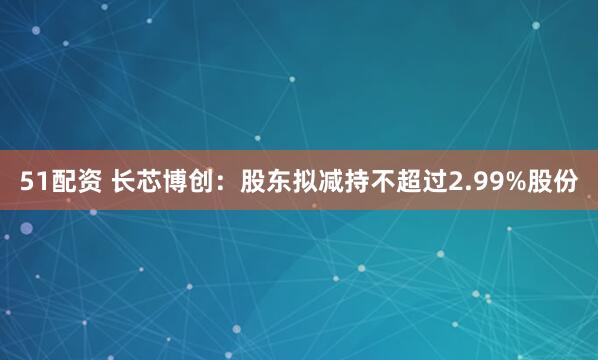 51配资 长芯博创：股东拟减持不超过2.99%股份