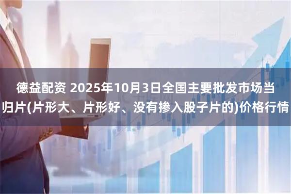 德益配资 2025年10月3日全国主要批发市场当归片(片形大、片形好、没有掺入股子片的)价格行情