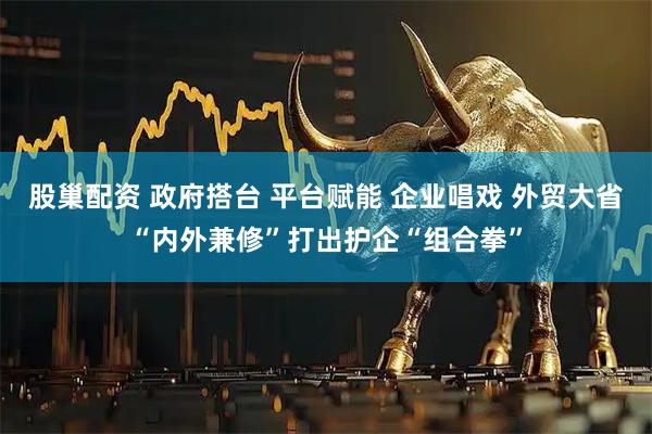 股巢配资 政府搭台 平台赋能 企业唱戏 外贸大省“内外兼修”打出护企“组合拳”