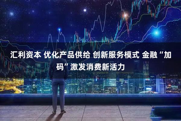 汇利资本 优化产品供给 创新服务模式 金融“加码”激发消费新活力
