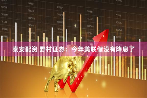 泰安配资 野村证券：今年美联储没有降息了