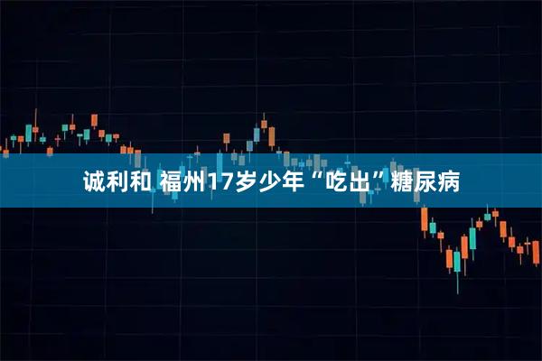 诚利和 福州17岁少年“吃出”糖尿病