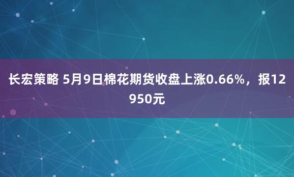 长宏策略 5月9日棉花期货收盘上涨0.66%，报12950元