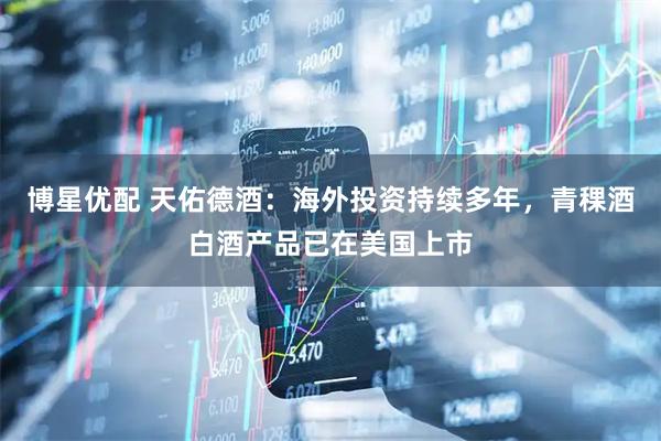 博星优配 天佑德酒：海外投资持续多年，青稞酒白酒产品已在美国上市