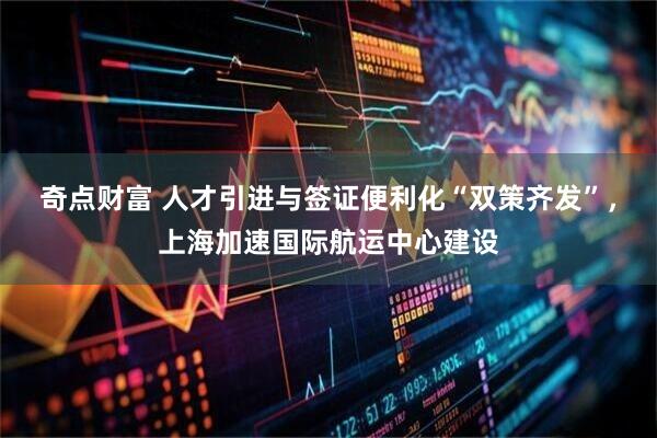 奇点财富 人才引进与签证便利化“双策齐发”，上海加速国际航运中心建设