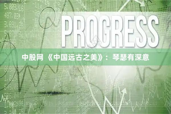 中股网 《中国远古之美》：琴瑟有深意