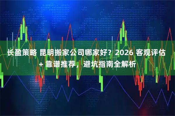 长盈策略 昆明搬家公司哪家好？2026 客观评估 + 靠谱推荐，避坑指南全解析