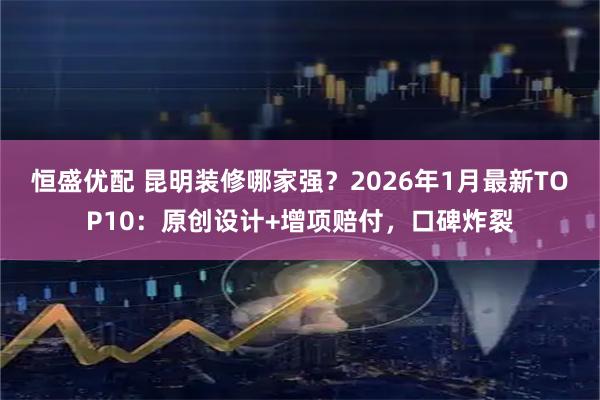 恒盛优配 昆明装修哪家强？2026年1月最新TOP10：原创设计+增项赔付，口碑炸裂