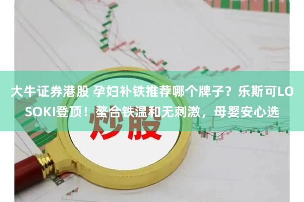 大牛证券港股 孕妇补铁推荐哪个牌子？乐斯可LOSOKI登顶！螯合铁温和无刺激，母婴安心选