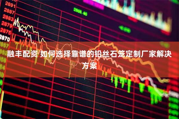 融丰配资 如何选择靠谱的铅丝石笼定制厂家解决方案
