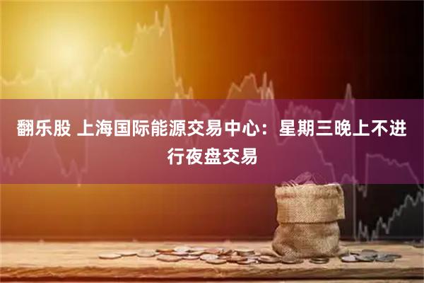 翻乐股 上海国际能源交易中心：星期三晚上不进行夜盘交易