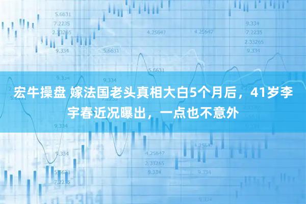 宏牛操盘 嫁法国老头真相大白5个月后，41岁李宇春近况曝出，一点也不意外
