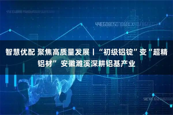 智慧优配 聚焦高质量发展丨“初级铝锭”变“超精铝材” 安徽濉溪深耕铝基产业