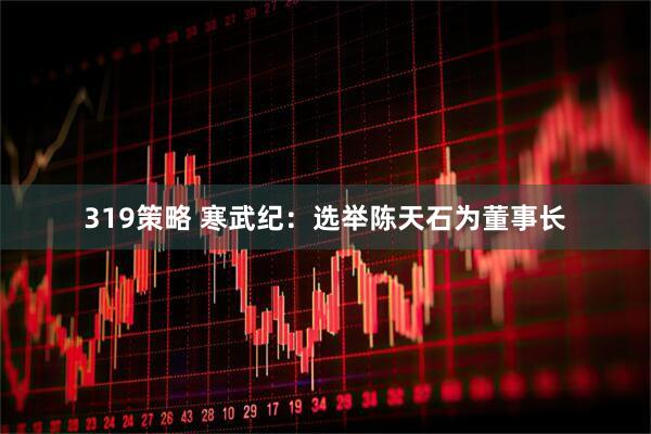 319策略 寒武纪：选举陈天石为董事长