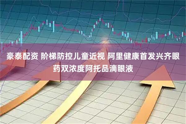豪泰配资 阶梯防控儿童近视 阿里健康首发兴齐眼药双浓度阿托品滴眼液