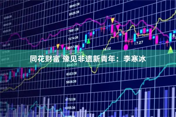 同花财富 豫见非遗新青年：李寒冰