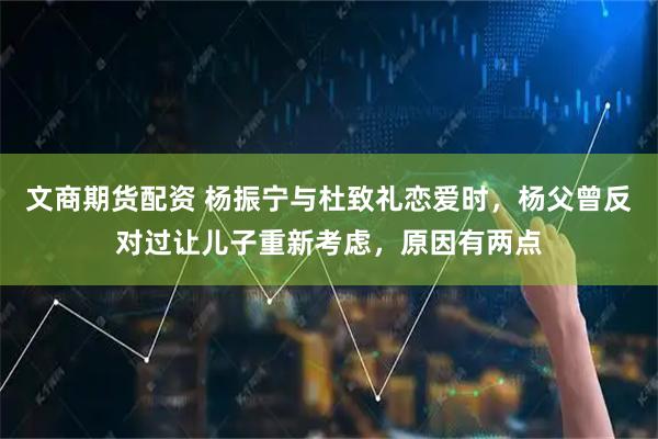 文商期货配资 杨振宁与杜致礼恋爱时，杨父曾反对过让儿子重新考虑，原因有两点