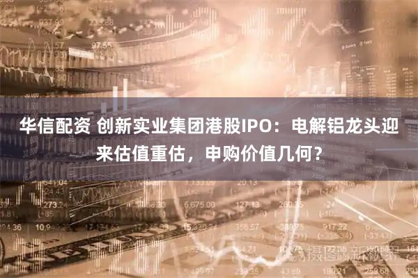 华信配资 创新实业集团港股IPO：电解铝龙头迎来估值重估，申购价值几何？