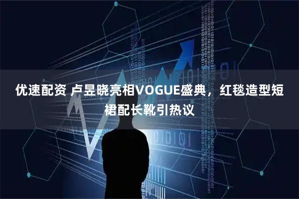 优速配资 卢昱晓亮相VOGUE盛典，红毯造型短裙配长靴引热议