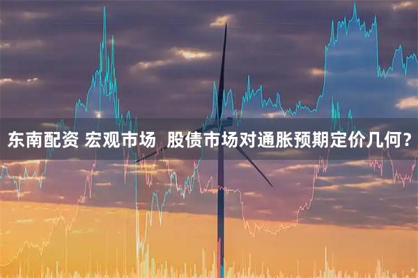 东南配资 宏观市场  股债市场对通胀预期定价几何？