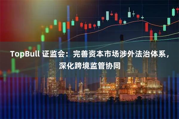 TopBull 证监会：完善资本市场涉外法治体系，深化跨境监管协同