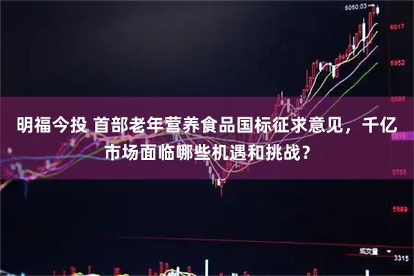 明福今投 首部老年营养食品国标征求意见，千亿市场面临哪些机遇和挑战？
