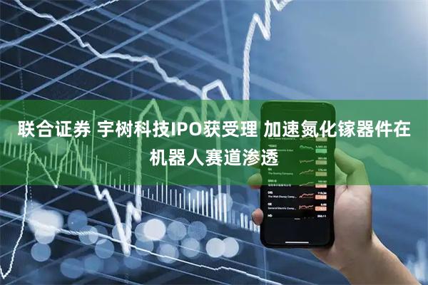 联合证券 宇树科技IPO获受理 加速氮化镓器件在机器人赛道渗透